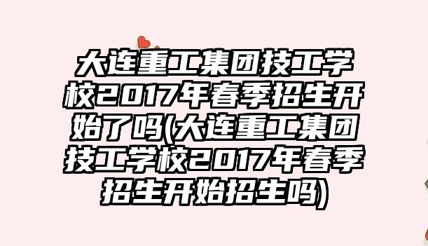 大連重工集團技工學校2017年春季招生開始了嗎(大連重工集團技工學校2017年春季招生開始招生嗎)