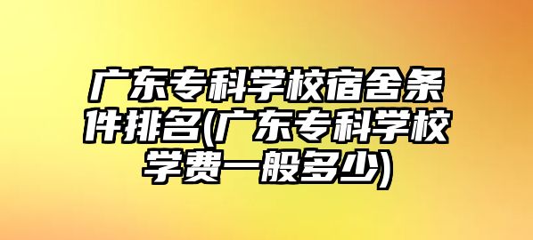 廣東專科學(xué)校宿舍條件排名(廣東?？茖W(xué)校學(xué)費一般多少)