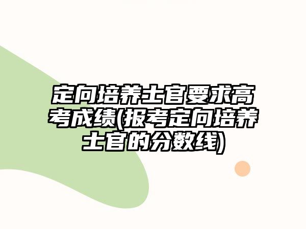 定向培養(yǎng)士官要求高考成績(報(bào)考定向培養(yǎng)士官的分?jǐn)?shù)線)