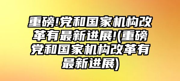 重磅!黨和國(guó)家機(jī)構(gòu)改革有最新進(jìn)展!(重磅黨和國(guó)家機(jī)構(gòu)改革有最新進(jìn)展)