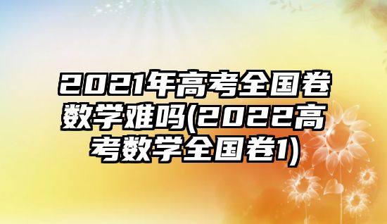 2021年高考全國卷數(shù)學(xué)難嗎(2022高考數(shù)學(xué)全國卷1)