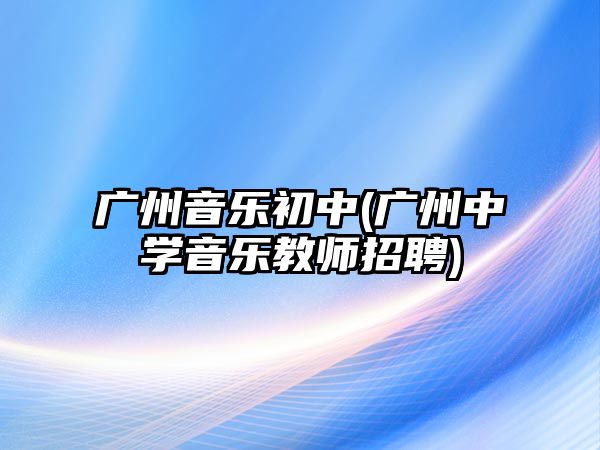 廣州音樂初中(廣州中學(xué)音樂教師招聘)