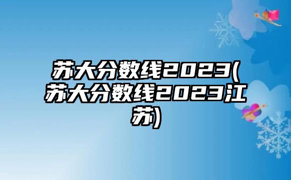 蘇大分?jǐn)?shù)線2023(蘇大分?jǐn)?shù)線2023江蘇)