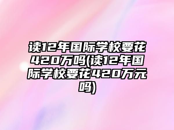 讀12年國際學(xué)校要花420萬嗎(讀12年國際學(xué)校要花420萬元嗎)