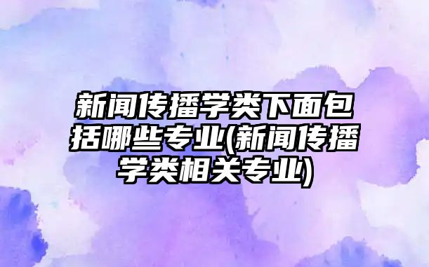 新聞傳播學(xué)類下面包括哪些專業(yè)(新聞傳播學(xué)類相關(guān)專業(yè))