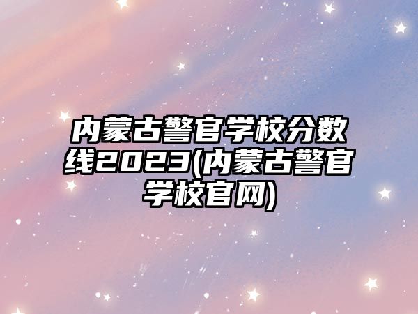 內(nèi)蒙古警官學(xué)校分?jǐn)?shù)線2023(內(nèi)蒙古警官學(xué)校官網(wǎng))