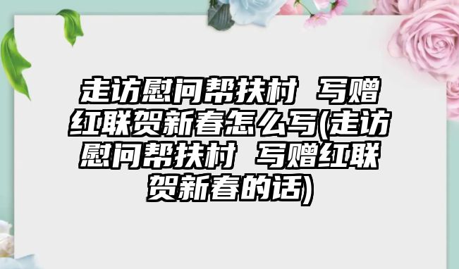 走訪慰問(wèn)幫扶村 寫(xiě)贈(zèng)紅聯(lián)賀新春怎么寫(xiě)(走訪慰問(wèn)幫扶村 寫(xiě)贈(zèng)紅聯(lián)賀新春的話)