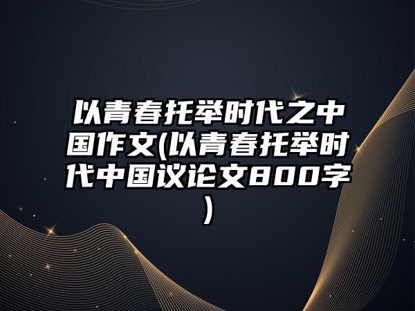 以青春托舉時(shí)代之中國(guó)作文(以青春托舉時(shí)代中國(guó)議論文800字)