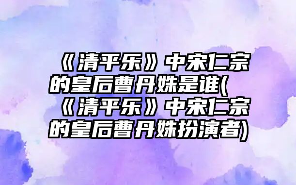 《清平樂》中宋仁宗的皇后曹丹姝是誰(《清平樂》中宋仁宗的皇后曹丹姝扮演者)