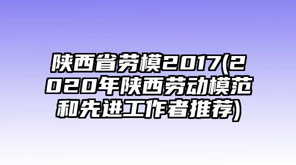 陜西省勞模2017(2020年陜西勞動(dòng)模范和先進(jìn)工作者推薦)