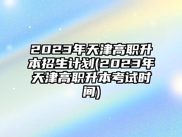 2023年天津高職升本招生計(jì)劃(2023年天津高職升本考試時(shí)間)