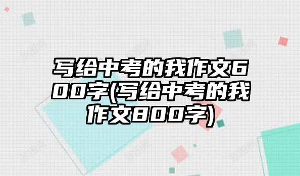 寫(xiě)給中考的我作文600字(寫(xiě)給中考的我作文800字)