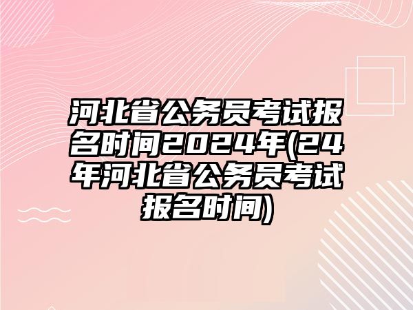 河北省公務(wù)員考試報名時間2024年(24年河北省公務(wù)員考試報名時間)