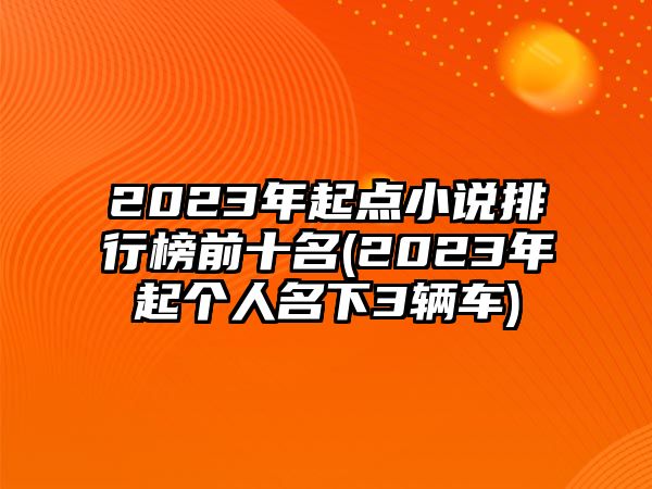 2023年起點(diǎn)小說(shuō)排行榜前十名(2023年起個(gè)人名下3輛車(chē))