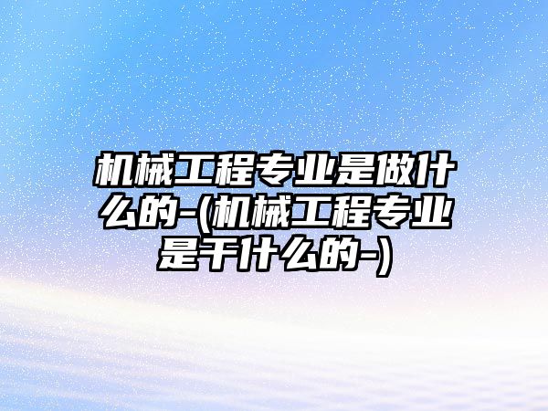 機(jī)械工程專業(yè)是做什么的-(機(jī)械工程專業(yè)是干什么的-)