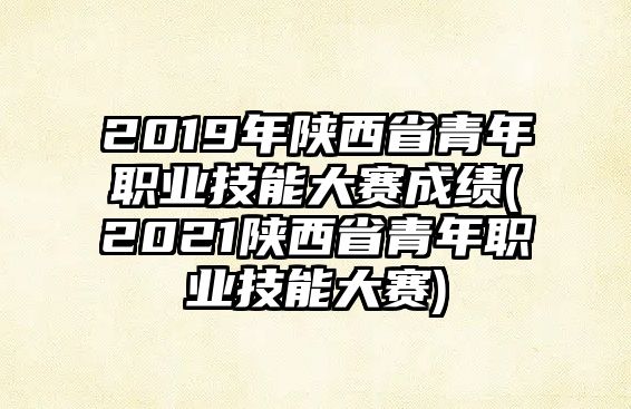 2019年陜西省青年職業(yè)技能大賽成績(2021陜西省青年職業(yè)技能大賽)