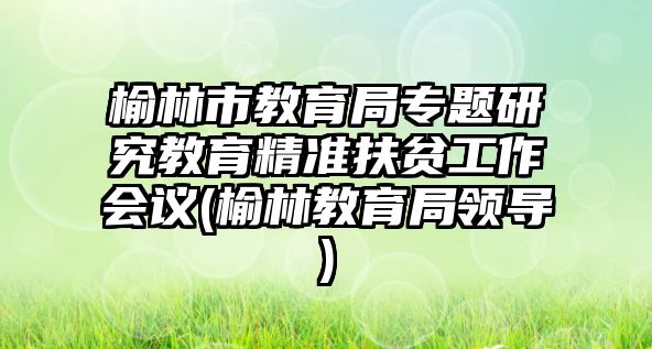 榆林市教育局專題研究教育精準(zhǔn)扶貧工作會(huì)議(榆林教育局領(lǐng)導(dǎo))