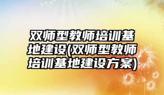 雙師型教師培訓(xùn)基地建設(shè)(雙師型教師培訓(xùn)基地建設(shè)方案)