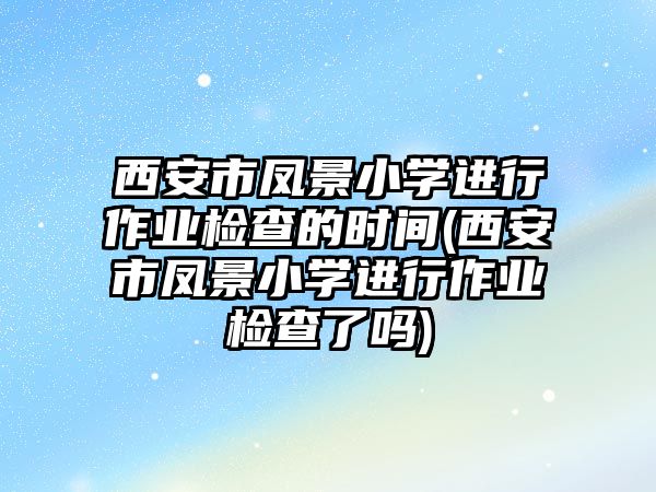 西安市鳳景小學進行作業(yè)檢查的時間(西安市鳳景小學進行作業(yè)檢查了嗎)