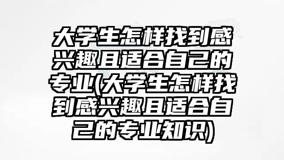 大學(xué)生怎樣找到感興趣且適合自己的專業(yè)(大學(xué)生怎樣找到感興趣且適合自己的專業(yè)知識(shí))