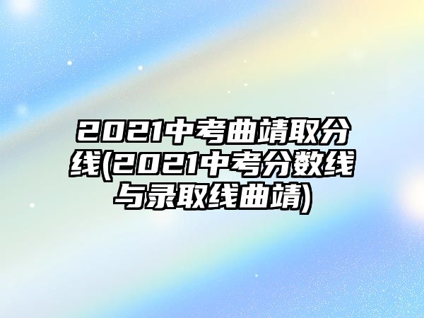 2021中考曲靖取分線(2021中考分數線與錄取線曲靖)