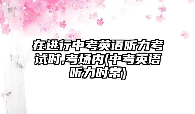 在進(jìn)行中考英語聽力考試時,考場內(nèi)(中考英語聽力時常)