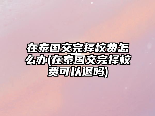 在泰國交完擇校費怎么辦(在泰國交完擇校費可以退嗎)