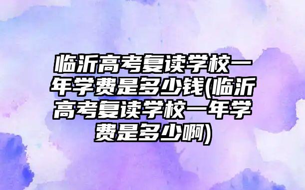 臨沂高考復讀學校一年學費是多少錢(臨沂高考復讀學校一年學費是多少啊)