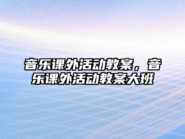 音樂(lè)課外活動(dòng)教案，音樂(lè)課外活動(dòng)教案大班