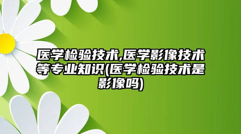 醫(yī)學檢驗技術,醫(yī)學影像技術等專業(yè)知識(醫(yī)學檢驗技術是影像嗎)