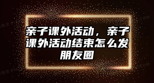 親子課外活動(dòng)，親子課外活動(dòng)結(jié)束怎么發(fā)朋友圈