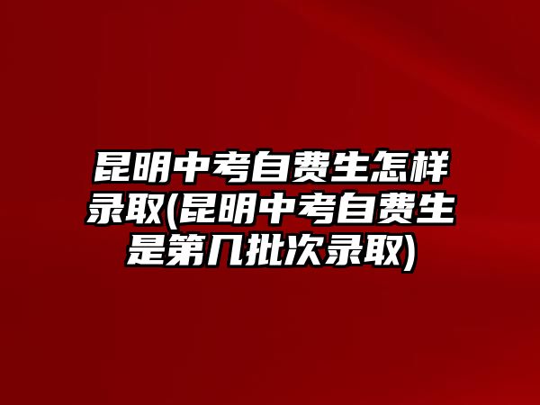 昆明中考自費生怎樣錄取(昆明中考自費生是第幾批次錄取)