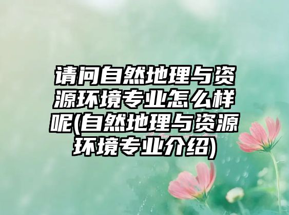 請問自然地理與資源環(huán)境專業(yè)怎么樣呢(自然地理與資源環(huán)境專業(yè)介紹)