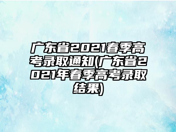 廣東省2021春季高考錄取通知(廣東省2021年春季高考錄取結果)