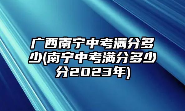 廣西南寧中考滿分多少(南寧中考滿分多少分2023年)