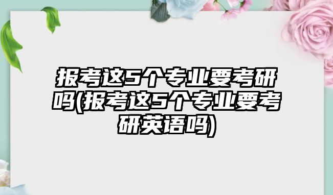 報考這5個專業(yè)要考研嗎(報考這5個專業(yè)要考研英語嗎)