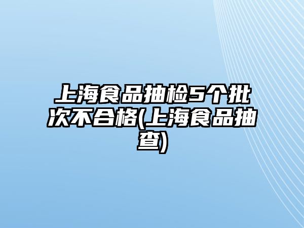 上海食品抽檢5個批次不合格(上海食品抽查)