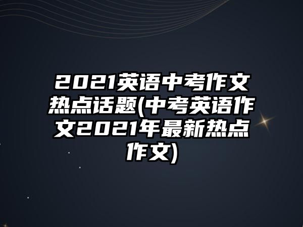 2021英語(yǔ)中考作文熱點(diǎn)話題(中考英語(yǔ)作文2021年最新熱點(diǎn)作文)