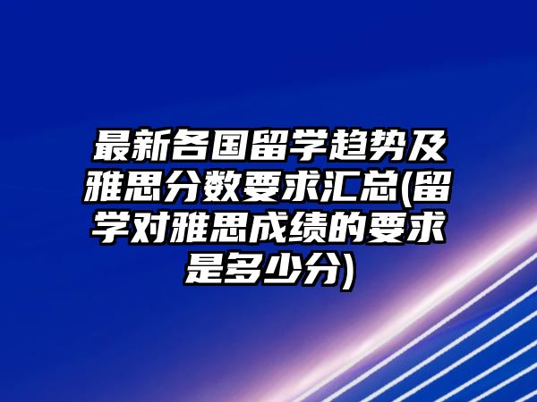 最新各國留學(xué)趨勢及雅思分?jǐn)?shù)要求匯總(留學(xué)對雅思成績的要求是多少分)