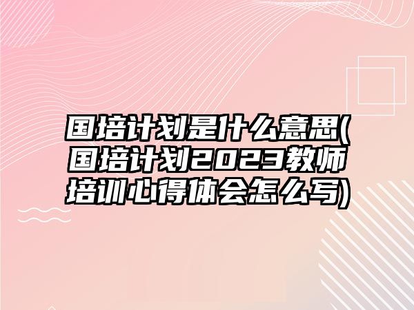 國培計(jì)劃是什么意思(國培計(jì)劃2023教師培訓(xùn)心得體會(huì)怎么寫)