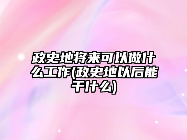 政史地將來可以做什么工作(政史地以后能干什么)