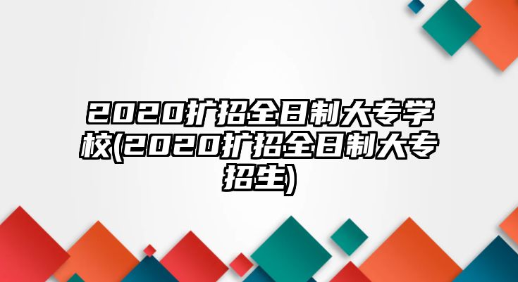 2020擴招全日制大專學校(2020擴招全日制大專招生)