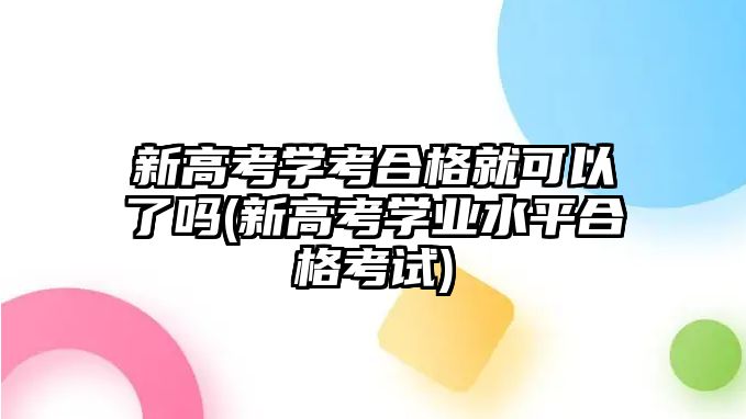 新高考學考合格就可以了嗎(新高考學業(yè)水平合格考試)