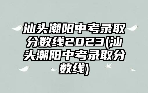 汕頭潮陽中考錄取分?jǐn)?shù)線2023(汕頭潮陽中考錄取分?jǐn)?shù)線)