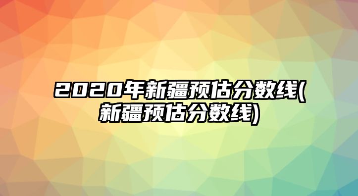 2020年新疆預(yù)估分?jǐn)?shù)線(新疆預(yù)估分?jǐn)?shù)線)