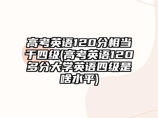 高考英語120分相當(dāng)于四級(jí)(高考英語120多分大學(xué)英語四級(jí)是啥水平)