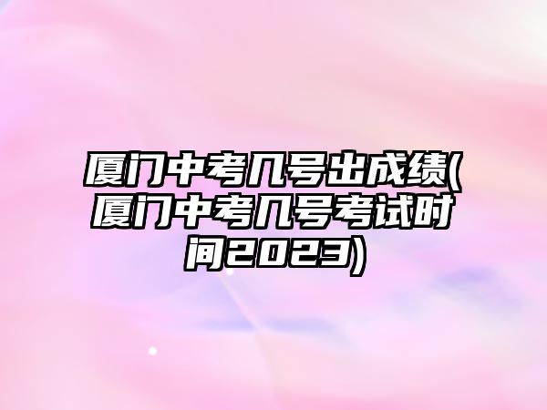 廈門中考幾號(hào)出成績(jī)(廈門中考幾號(hào)考試時(shí)間2023)