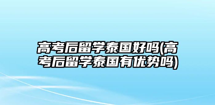 高考后留學泰國好嗎(高考后留學泰國有優(yōu)勢嗎)