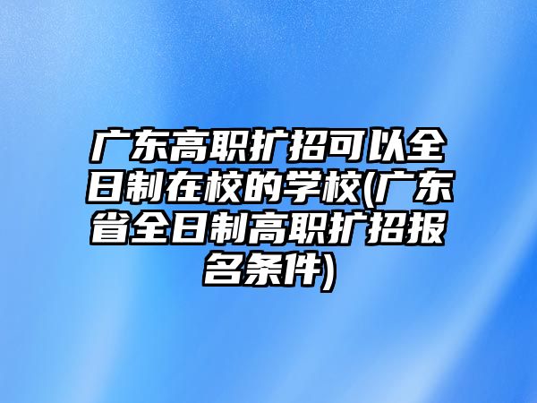 廣東高職擴招可以全日制在校的學校(廣東省全日制高職擴招報名條件)