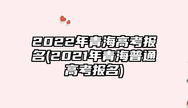 2022年青海高考報(bào)名(2021年青海普通高考報(bào)名)